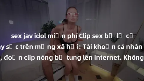 sex jav idol miễn phí Clip sex bị lộ của nam diễn viên gây sốc trên mạng xã hội: Tài khoản cá nhân bị hack, đoạn clip nóng bị tung lên internet. Không rõ nguyên nhân và hậu quả.