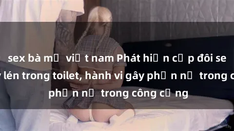 sex bà mẹ việt nam Phát hiện cặp đôi sex bị quay lén trong toilet, hành vi gây phẫn nộ trong công cộng