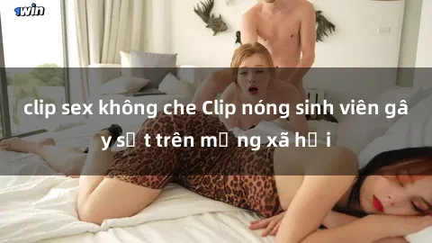 clip sex không che Clip nóng sinh viên gây sốt trên mạng xã hội