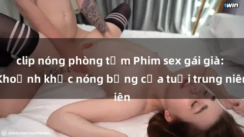 clip nóng phòng tắm Phim sex gái già: Khoảnh khắc nóng bỏng của tuổi trung niên