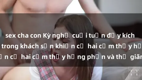 sex cha con Kỳ nghỉ cuối tuần đầy kích thích: Sex sinh viên trong khách sạn khiến cả hai cảm thấy hưng phấn và thư giãn.