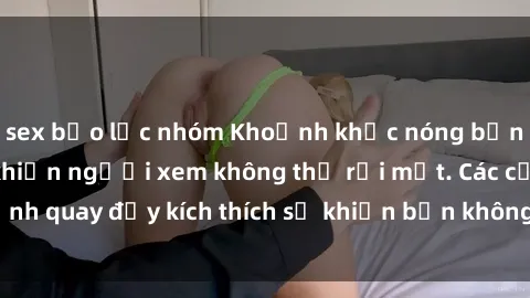 sex bạo lực nhóm Khoảnh khắc nóng bỏng trong phim sex khiến người xem không thể rời mắt. Các cảnh quay đầy kích thích sẽ khiến bạn không thể nào quên được.