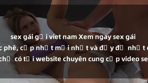 sex gái gọi viet nam Xem ngay sex gái việt không che cực phê, cập nhật mới nhất và đầy đủ nhất chỉ có tại website chuyên cung cấp video sex hàng đầu hiện nay.