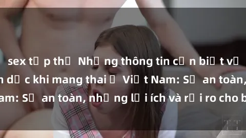 sex tập thể Những thông tin cần biết về việc quan hệ tình dục khi mang thai ở Việt Nam: Sự an toàn, những lợi ích và rủi ro cho bà bầu.