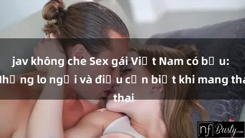 jav không che Sex gái Việt Nam có bầu: Những lo ngại và điều cần biết khi mang thai