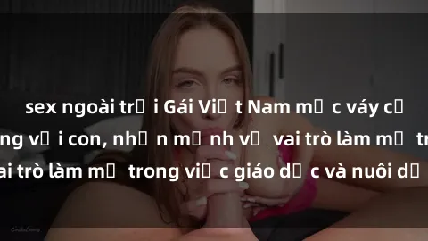 sex ngoài trời Gái Việt Nam mặc váy cưới nói về cuộc sống với con, nhấn mạnh về vai trò làm mẹ trong việc giáo dục và nuôi dạy trẻ.