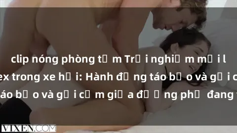 clip nóng phòng tắm Trải nghiệm mới lạ và thú vị với sex trong xe hơi: Hành động táo bạo và gợi cảm giữa đường phố đang tấp nập
