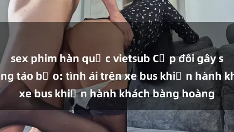 sex phim hàn quốc vietsub Cặp đôi gây sốc với hành động táo bạo: tình ái trên xe bus khiến hành khách bàng hoàng