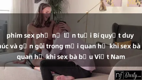 phim sex phụ nữ lớn tuổi Bí quyết duy trì sự hạnh phúc và gần gũi trong mối quan hệ khi sex bà bầu Việt Nam