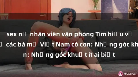 sex nữ nhân viên văn phòng Tìm hiểu về chuyện sex ở các bà mẹ Việt Nam có con: Những góc khuất ít ai biết