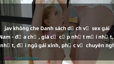 jav không che Danh sách dịch vụ sex gái call girl tại Việt Nam - địa chỉ, giá cả cập nhật mới nhất, đội ngũ gái xinh, phục vụ chuyên nghiệp, đáng tin cậy.