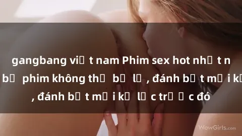 gangbang việt nam Phim sex hot nhất năm  Top những bộ phim không thể bỏ lỡ, đánh bật mọi kỷ lục trước đó