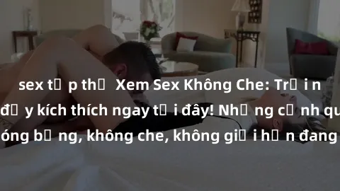 sex tập thể Xem Sex Không Che: Trải nghiệm mới lạ và đầy kích thích ngay tại đây! Những cảnh quay nóng bỏng, không che, không giới hạn đang chờ đón bạn. Đừng bỏ lỡ!