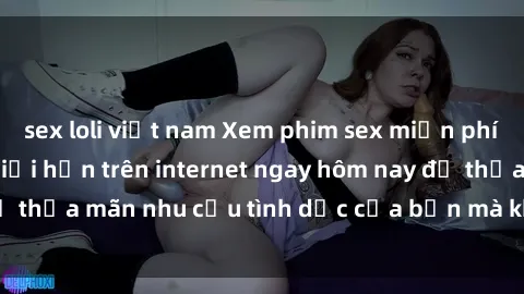 sex loli việt nam Xem phim sex miễn phí hoàn toàn không giới hạn trên internet ngay hôm nay để thỏa mãn nhu cầu tình dục của bạn mà không tốn chi phí.