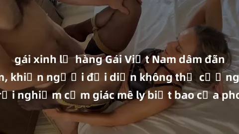 gái xinh lộ hàng Gái Việt Nam dâm đãng làm tình say đắm, khiến người đối diện không thể cưỡng lại được. Hãy trải nghiệm cảm giác mê ly biết bao của phong cách yêu đương đậm chất dân tộc!