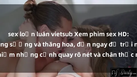 sex loạn luân vietsub Xem phim sex HD: Đỉnh cao của sự sung sướng và thăng hoa, đến ngay để trải nghiệm những cảnh quay rõ nét và chân thực nhất. Hãy cùng khám phá!