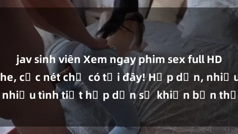jav sinh viên Xem ngay phim sex full HD đỉnh cao, không che, cực nét chỉ có tại đây! Hấp dẫn, nhiều tình tiết hấp dẫn sẽ khiến bạn thỏa mãn đắm say.