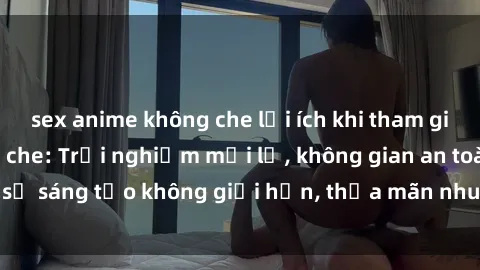 sex anime không che lợi ích khi tham gia sex online không che: Trải nghiệm mới lạ, không gian an toàn, sự sáng tạo không giới hạn, thỏa mãn nhu cầu tình dục của bạn.