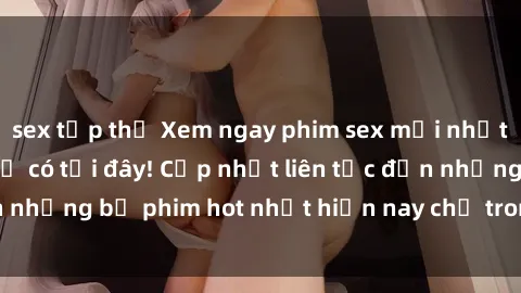 sex tập thể Xem ngay phim sex mới nhất, hấp dẫn nhất chỉ có tại đây! Cập nhật liên tục đến những bộ phim hot nhất hiện nay chỉ trong vài cú click!
