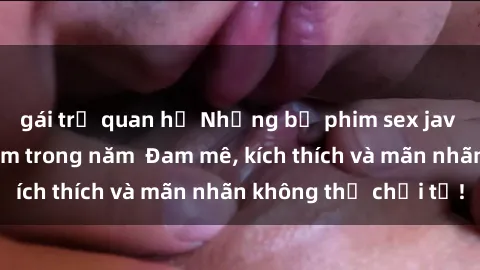 gái trẻ quan hệ Những bộ phim sex jav đỉnh cao phải xem trong năm  Đam mê, kích thích và mãn nhãn không thể chối từ!
