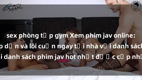sex phòng tập gym Xem phim jav online: trải nghiệm hấp dẫn và lôi cuốn ngay tại nhà với danh sách phim jav hot nhất được cập nhật liên tục.