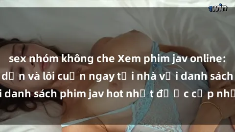 sex nhóm không che Xem phim jav online: trải nghiệm hấp dẫn và lôi cuốn ngay tại nhà với danh sách phim jav hot nhất được cập nhật liên tục.