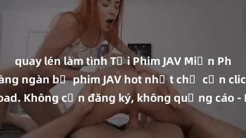quay lén làm tình Tải Phim JAV Miễn Phí - Thưởng thức hàng ngàn bộ phim JAV hot nhất chỉ cần click download. Không cần đăng ký, không quảng cáo - Dễ dàng tải về và xem online!