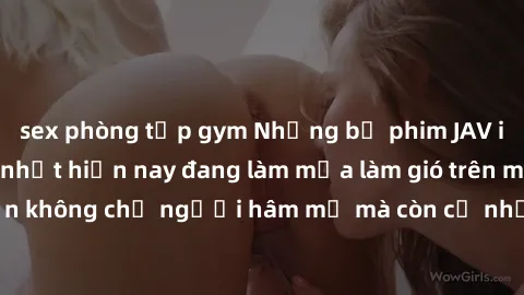 sex phòng tập gym Những bộ phim JAV idol không che hot nhất hiện nay đang làm mưa làm gió trên mạng, hấp dẫn không chỉ người hâm mộ mà còn cả những ai mới tìm hiểu về thể loại này!