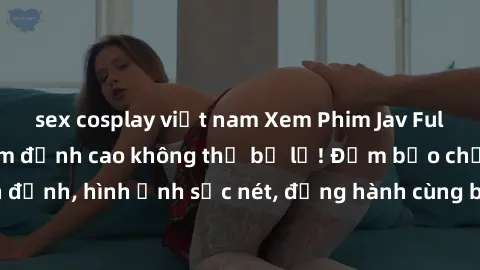 sex cosplay việt nam Xem Phim Jav Full HD: Những bộ phim đỉnh cao không thể bỏ lỡ! Đảm bảo chất lượng ổn định, hình ảnh sắc nét, đồng hành cùng bạn trong những giây phút thư giãn!