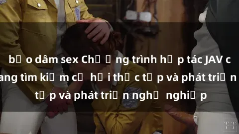 bạo dâm sex Chương trình hợp tác JAV cho sinh viên đang tìm kiếm cơ hội thực tập và phát triển nghề nghiệp