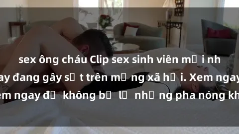 sex ông cháu Clip sex sinh viên mới nhất hot nhất năm nay đang gây sốt trên mạng xã hội. Xem ngay để không bỏ lỡ những pha nóng không thể bỏ qua!