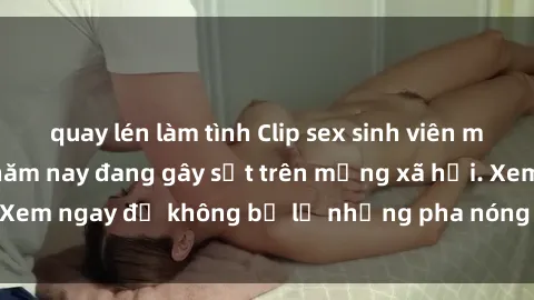 quay lén làm tình Clip sex sinh viên mới nhất hot nhất năm nay đang gây sốt trên mạng xã hội. Xem ngay để không bỏ lỡ những pha nóng không thể bỏ qua!