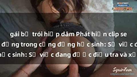 gái bị trói hiếp dâm Phát hiện clip sex nữ sinh gây chấn động trong cộng đồng học sinh: Sự việc đang được điều tra và xử lý