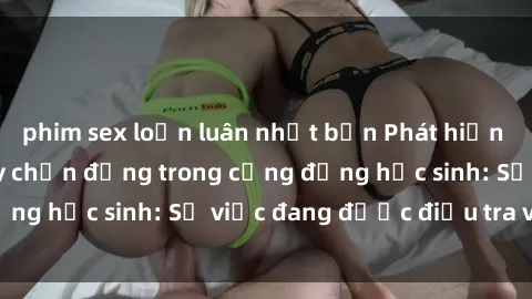 phim sex loạn luân nhật bản Phát hiện clip sex nữ sinh gây chấn động trong cộng đồng học sinh: Sự việc đang được điều tra và xử lý