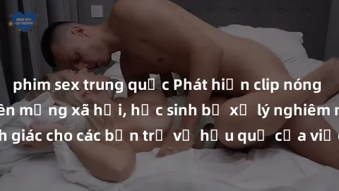 phim sex trung quốc Phát hiện clip nóng sinh viên gây sốt trên mạng xã hội, học sinh bị xử lý nghiêm ngặt. Đây là cảnh giác cho các bạn trẻ về hậu quả của việc chia sẻ thông tin trái phép trên interne