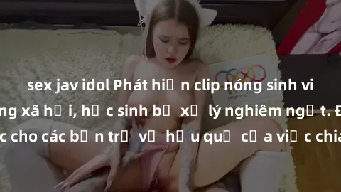 sex jav idol Phát hiện clip nóng sinh viên gây sốt trên mạng xã hội, học sinh bị xử lý nghiêm ngặt. Đây là cảnh giác cho các bạn trẻ về hậu quả của việc chia sẻ thông tin trái phép trên internet.