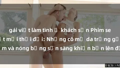 gái việt làm tình ở khách sạn Phim sex milf hấp dẫn nhất mọi thời đại: Những cô mẹ da trắng gợi cảm và nóng bỏng sẵn sàng khiến bạn lên đỉnh chỉ trong chớp mắt!