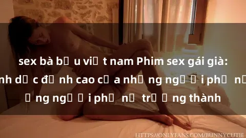 sex bà bầu việt nam Phim sex gái già: Trải nghiệm tình dục đỉnh cao của những người phụ nữ trưởng thành