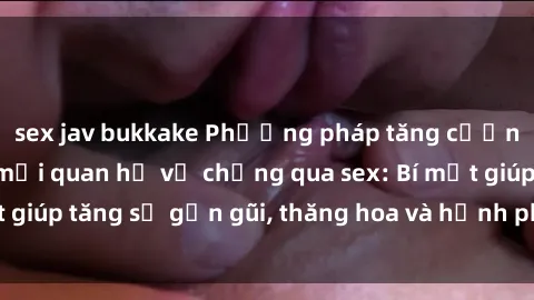 sex jav bukkake Phương pháp tăng cường gắn kết trong mối quan hệ vợ chồng qua sex: Bí mật giúp tăng sự gần gũi, thăng hoa và hạnh phúc cho cặp đôi