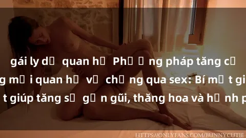 gái ly dị quan hệ Phương pháp tăng cường gắn kết trong mối quan hệ vợ chồng qua sex: Bí mật giúp tăng sự gần gũi, thăng hoa và hạnh phúc cho cặp đôi