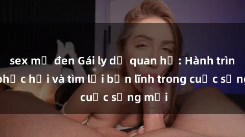 sex mỹ đen Gái ly dị quan hệ: Hành trình tự phục hồi và tìm lại bản lĩnh trong cuộc sống mới