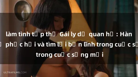 làm tình tập thể Gái ly dị quan hệ: Hành trình tự phục hồi và tìm lại bản lĩnh trong cuộc sống mới