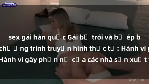 sex gái hàn quốc Gái bị trói và bị ép buộc làm tình trong chương trình truyền hình thực tế: Hành vi gây phẫn nộ của các nhà sản xuất và người xem.