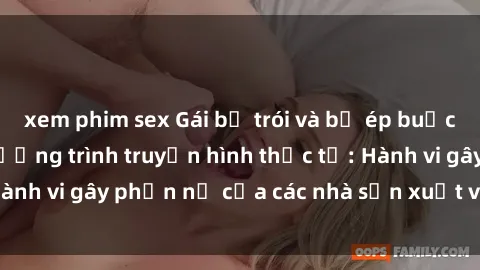 xem phim sex Gái bị trói và bị ép buộc làm tình trong chương trình truyền hình thực tế: Hành vi gây phẫn nộ của các nhà sản xuất và người xem.