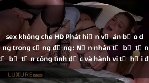 sex không che HD Phát hiện vụ án bạo dâm sex gây chấn động trong cộng đồng: Nạn nhân tố bị tấn công tình dục và hành vi tệ hại được tiết lộ