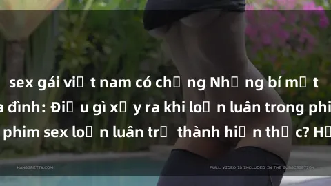sex gái việt nam có chồng Những bí mật đen tối trong gia đình: Điều gì xảy ra khi loạn luân trong phim sex loạn luân trở thành hiện thực? Hấp dẫn và gây sốc!