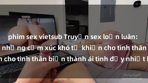 phim sex vietsub Truyện sex loạn luân: Bí mật gia đình và những cảm xúc khó tả khiến cho tình thân biến thành ái tình đầy nhiệt huyết