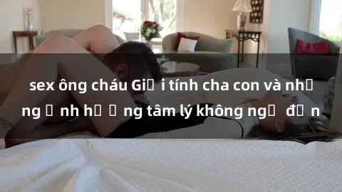 sex ông cháu Giới tính cha con và những ảnh hưởng tâm lý không ngờ đến