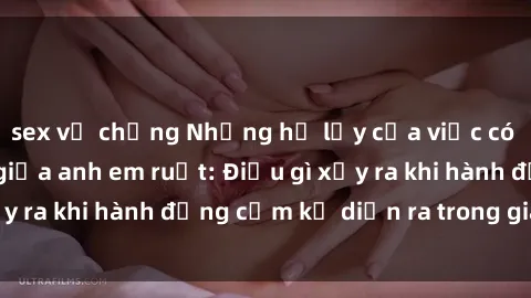 sex vợ chồng Những hệ lụy của việc có quan hệ tình dục giữa anh em ruột: Điều gì xảy ra khi hành động cấm kỵ diễn ra trong gia đình?