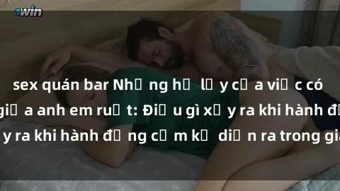 sex quán bar Những hệ lụy của việc có quan hệ tình dục giữa anh em ruột: Điều gì xảy ra khi hành động cấm kỵ diễn ra trong gia đình?